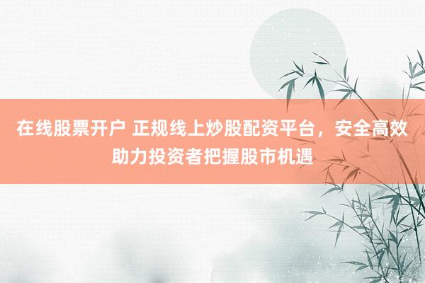在线股票开户 正规线上炒股配资平台，安全高效助力投资者把握股市机遇