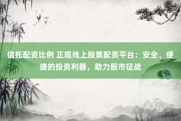 信托配资比例 正规线上股票配资平台：安全、便捷的投资利器，助力股市征战