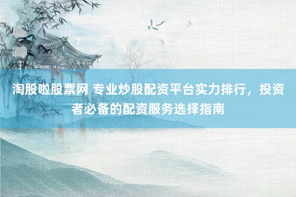 淘股啦股票网 专业炒股配资平台实力排行，投资者必备的配资服务选择指南