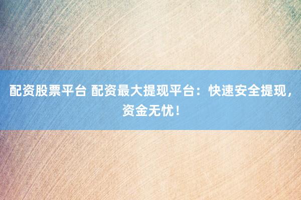 配资股票平台 配资最大提现平台：快速安全提现，资金无忧！