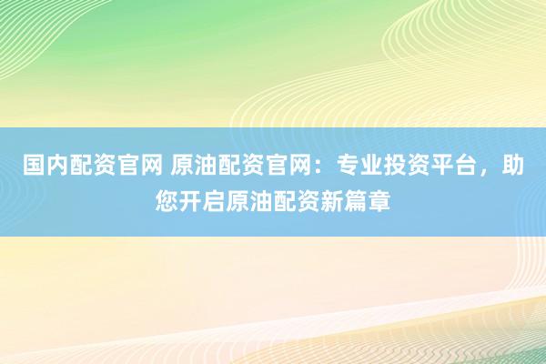 国内配资官网 原油配资官网：专业投资平台，助您开启原油配资新篇章