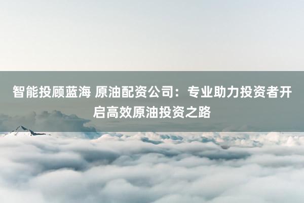 智能投顾蓝海 原油配资公司：专业助力投资者开启高效原油投资之路