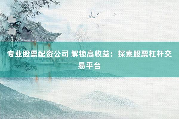 专业股票配资公司 解锁高收益：探索股票杠杆交易平台