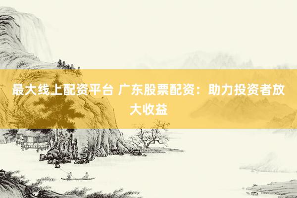 最大线上配资平台 广东股票配资：助力投资者放大收益