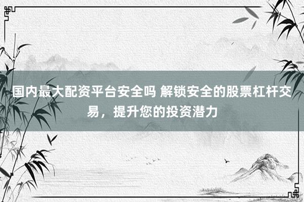国内最大配资平台安全吗 解锁安全的股票杠杆交易，提升您的投资潜力
