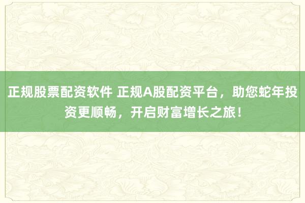 正规股票配资软件 正规A股配资平台，助您蛇年投资更顺畅，开启财富增长之旅！