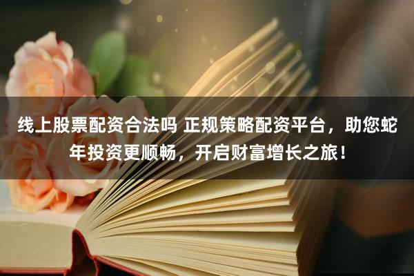 线上股票配资合法吗 正规策略配资平台，助您蛇年投资更顺畅，开启财富增长之旅！