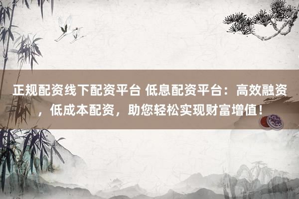 正规配资线下配资平台 低息配资平台：高效融资，低成本配资，助您轻松实现财富增值！