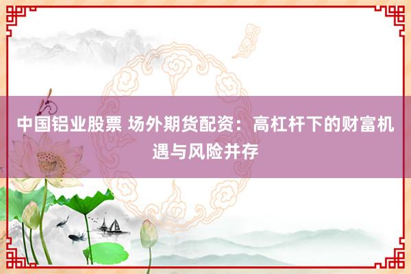 中国铝业股票 场外期货配资：高杠杆下的财富机遇与风险并存
