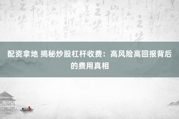 配资拿地 揭秘炒股杠杆收费：高风险高回报背后的费用真相
