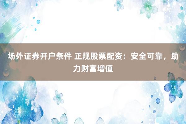 场外证券开户条件 正规股票配资：安全可靠，助力财富增值