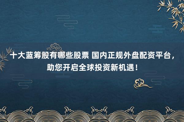 十大蓝筹股有哪些股票 国内正规外盘配资平台，助您开启全球投资新机遇！