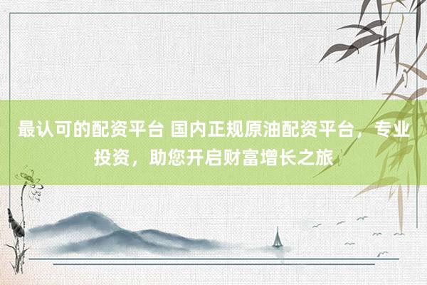 最认可的配资平台 国内正规原油配资平台，专业投资，助您开启财富增长之旅