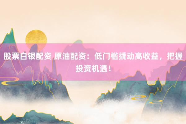 股票白银配资 原油配资：低门槛撬动高收益，把握投资机遇！