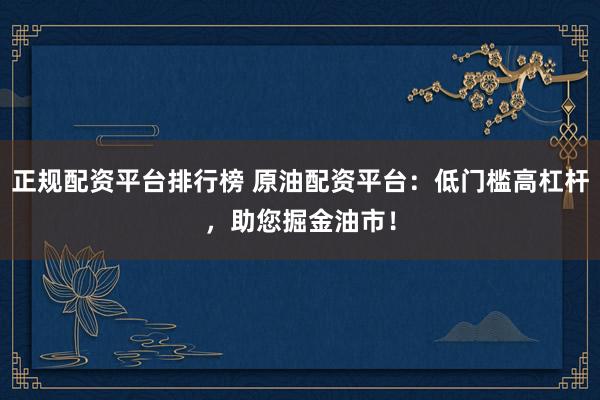 正规配资平台排行榜 原油配资平台：低门槛高杠杆，助您掘金油市！