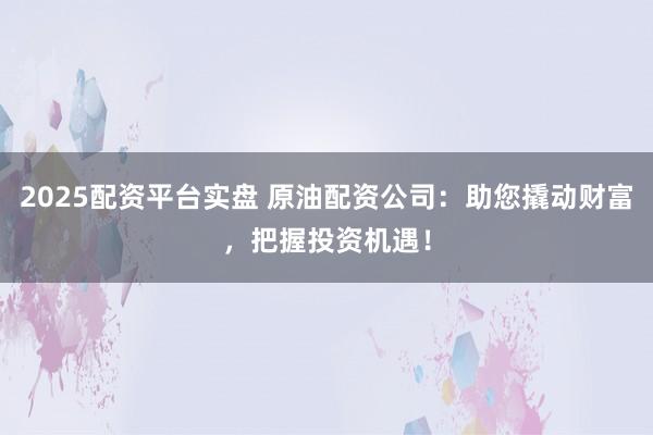2025配资平台实盘 原油配资公司：助您撬动财富，把握投资机遇！