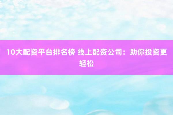 10大配资平台排名榜 线上配资公司：助你投资更轻松