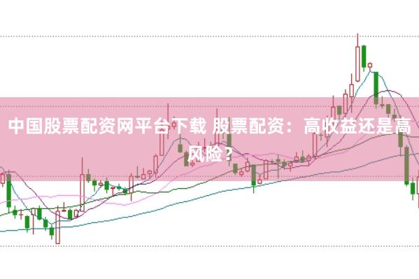 中国股票配资网平台下载 股票配资：高收益还是高风险？