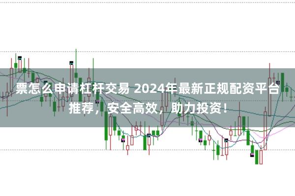 票怎么申请杠杆交易 2024年最新正规配资平台推荐，安全高效，助力投资！