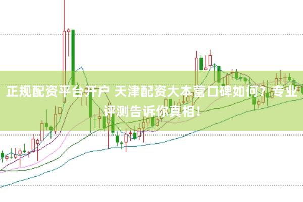 正规配资平台开户 天津配资大本营口碑如何？专业评测告诉你真相！