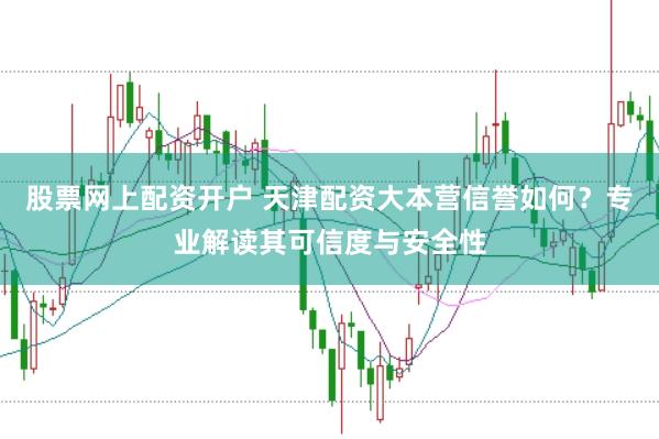 股票网上配资开户 天津配资大本营信誉如何？专业解读其可信度与安全性