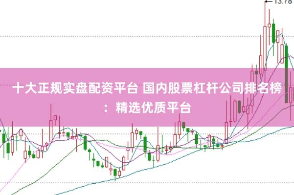 十大正规实盘配资平台 国内股票杠杆公司排名榜：精选优质平台