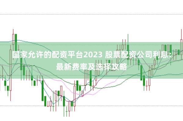 国家允许的配资平台2023 股票配资公司利息：最新费率及选择攻略