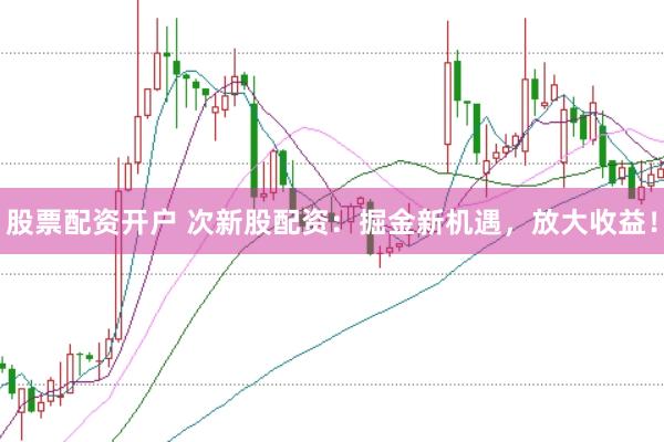 股票配资开户 次新股配资：掘金新机遇，放大收益！
