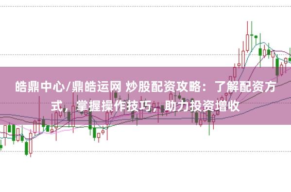 皓鼎中心/鼎皓运网 炒股配资攻略：了解配资方式，掌握操作技巧，助力投资增收