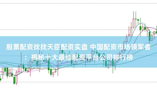 股票配资找找天臣配资实盘 中国配资市场领军者：揭秘十大最佳配资平台公司排行榜