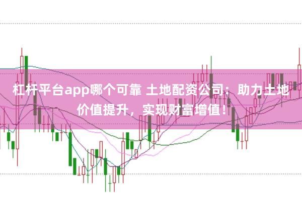 杠杆平台app哪个可靠 土地配资公司：助力土地价值提升，实现财富增值！