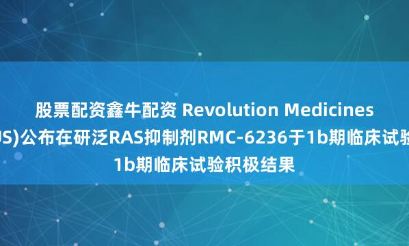 股票配资鑫牛配资 Revolution Medicines(RVMD.US)公布在研泛RAS抑制剂RMC-6236于1b期临床试验积极结果