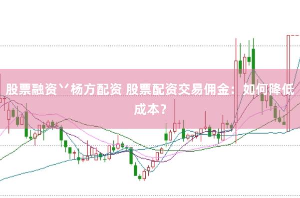 股票融资丷杨方配资 股票配资交易佣金：如何降低成本？