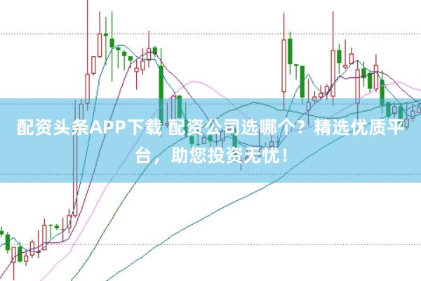 配资头条APP下载 配资公司选哪个？精选优质平台，助您投资无忧！