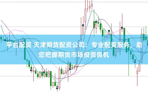 平台配资 天津期货配资公司：专业配资服务，助您把握期货市场投资良机