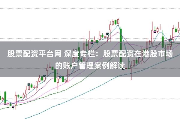 股票配资平台网 深度专栏:股票配资在港股市场的账户管理案例解读