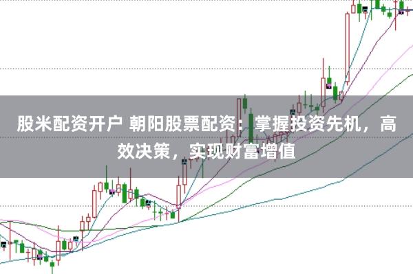 股米配资开户 朝阳股票配资:掌握投资先机,高效决策,实现财富增值