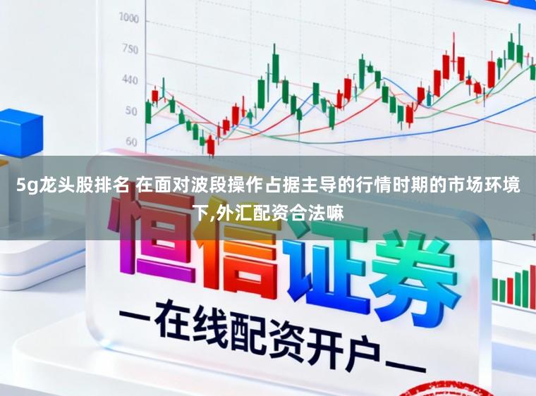 5g龙头股排名 在面对波段操作占据主导的行情时期的市场环境下,外汇配资合法嘛
