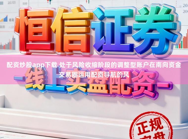 配资炒股app下载 处于风险收缩阶段的调整型账户在南向资金交易圈运用配资导航的风