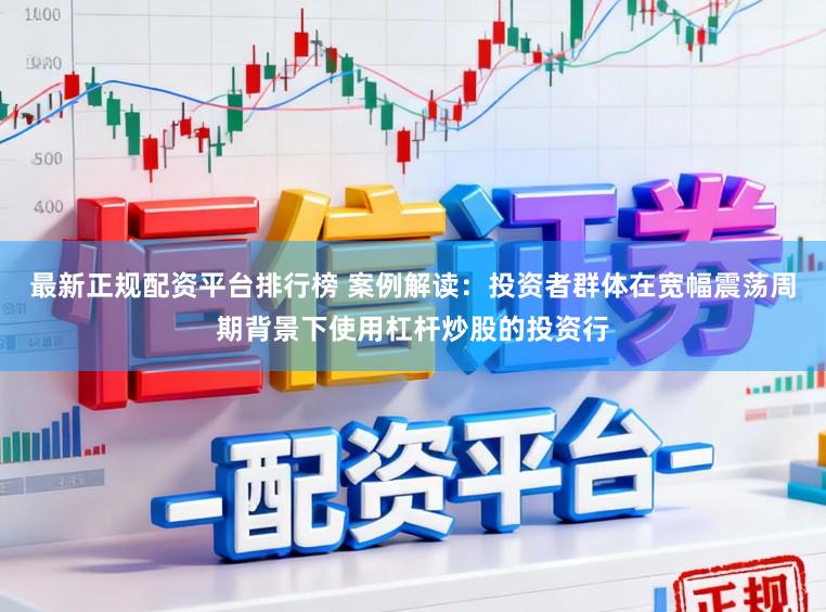 最新正规配资平台排行榜 案例解读：投资者群体在宽幅震荡周期背景下使用杠杆炒股的投资行