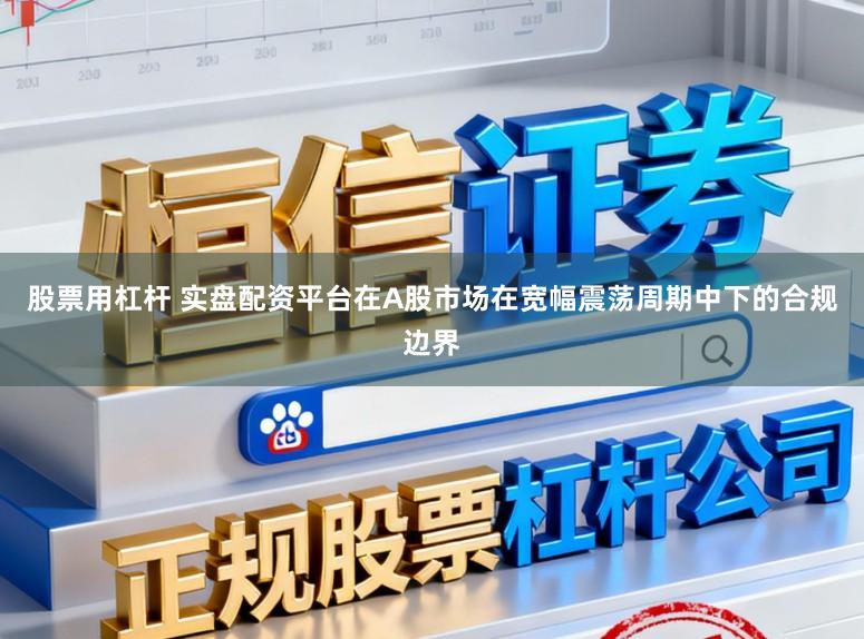 股票用杠杆 实盘配资平台在A股市场在宽幅震荡周期中下的合规边界