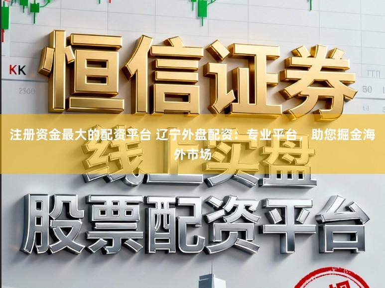 注册资金最大的配资平台 辽宁外盘配资：专业平台，助您掘金海外市场